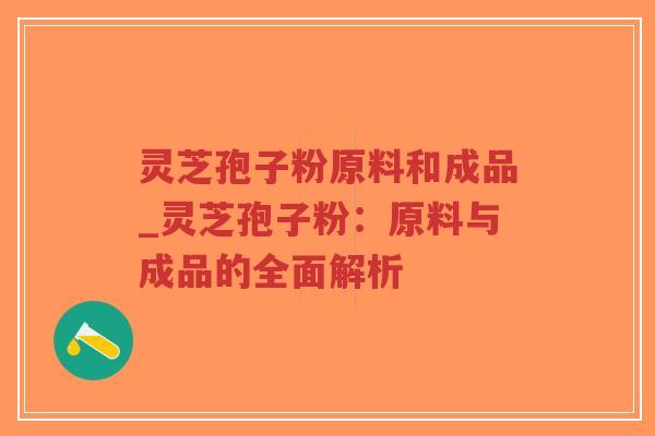 灵芝孢子粉原料和成品_灵芝孢子粉：原料与成品的全面解析
