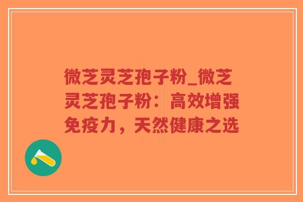 微芝灵芝孢子粉_微芝灵芝孢子粉：高效增强免疫力，天然健康之选