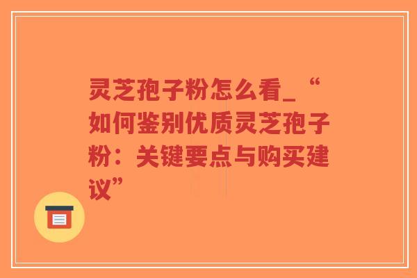 灵芝孢子粉怎么看_“如何鉴别优质灵芝孢子粉：关键要点与购买建议”