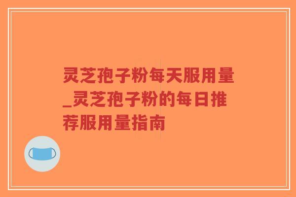 灵芝孢子粉每天服用量_灵芝孢子粉的每日推荐服用量指南