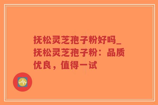 抚松灵芝孢子粉好吗_抚松灵芝孢子粉：品质优良，值得一试