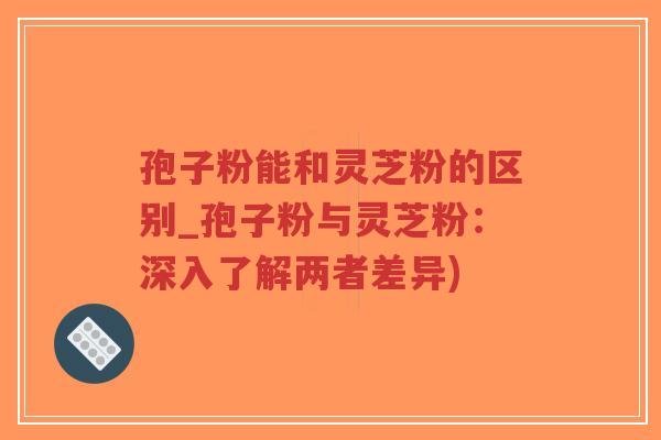 孢子粉能和灵芝粉的区别_孢子粉与灵芝粉：深入了解两者差异)