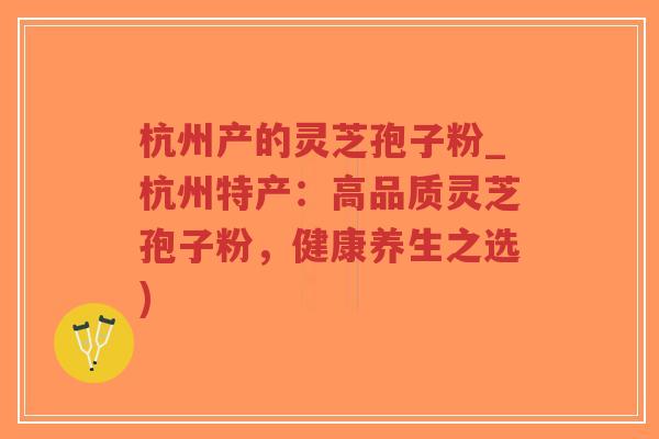 杭州产的灵芝孢子粉_杭州特产：高品质灵芝孢子粉，健康养生之选)
