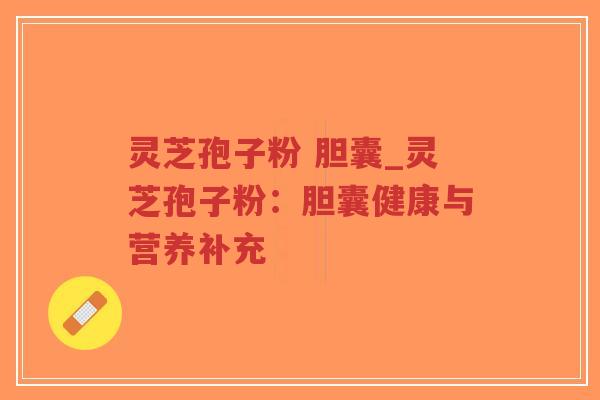 灵芝孢子粉 胆囊_灵芝孢子粉：胆囊健康与营养补充