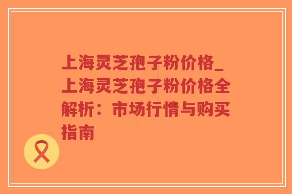 上海灵芝孢子粉价格_上海灵芝孢子粉价格全解析：市场行情与购买指南