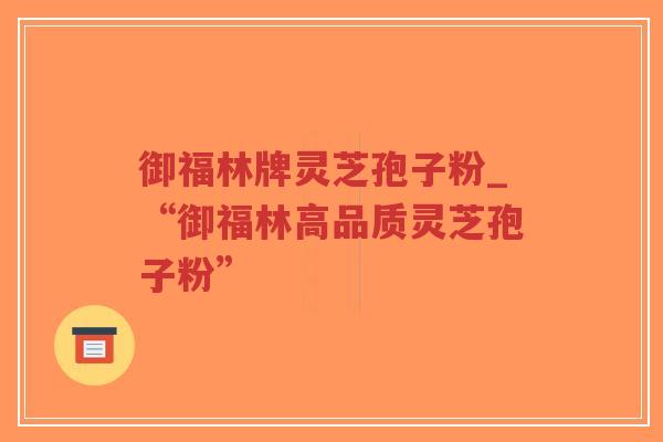 御福林牌灵芝孢子粉_“御福林高品质灵芝孢子粉”