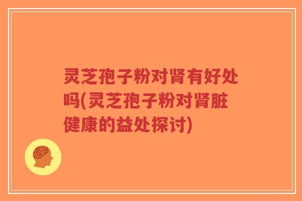 灵芝孢子粉对肾有好处吗(灵芝孢子粉对肾脏健康的益处探讨)