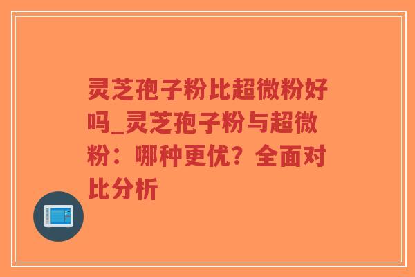 灵芝孢子粉比超微粉好吗_灵芝孢子粉与超微粉：哪种更优？全面对比分析