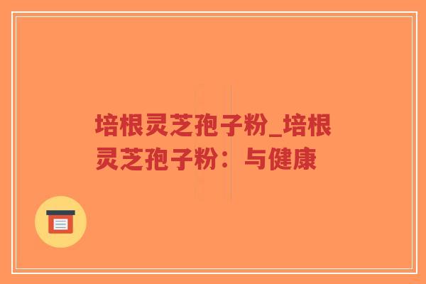 培根灵芝孢子粉_培根灵芝孢子粉：与健康