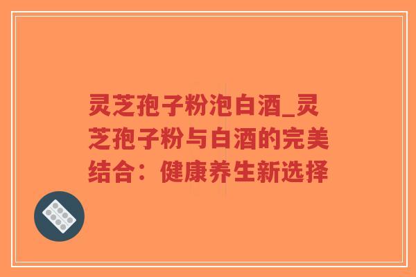 灵芝孢子粉泡白酒_灵芝孢子粉与白酒的完美结合：健康养生新选择