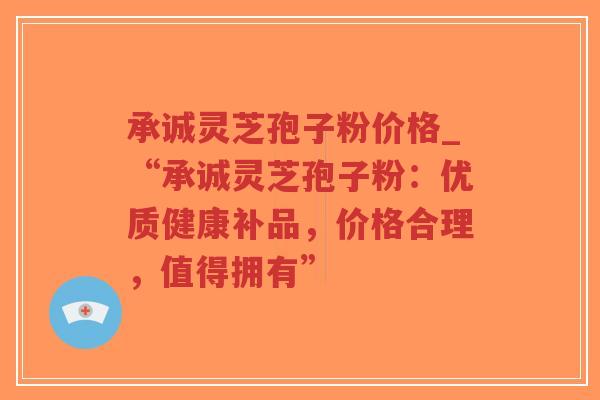 承诚灵芝孢子粉价格_“承诚灵芝孢子粉：优质健康补品，价格合理，值得拥有”