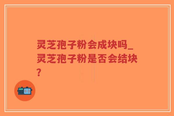 灵芝孢子粉会成块吗_灵芝孢子粉是否会结块？