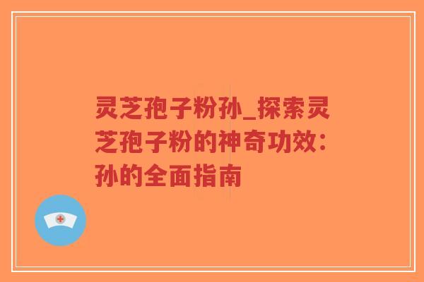 灵芝孢子粉孙_探索灵芝孢子粉的神奇功效：孙的全面指南