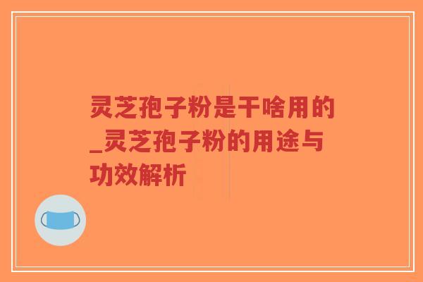 灵芝孢子粉是干啥用的_灵芝孢子粉的用途与功效解析