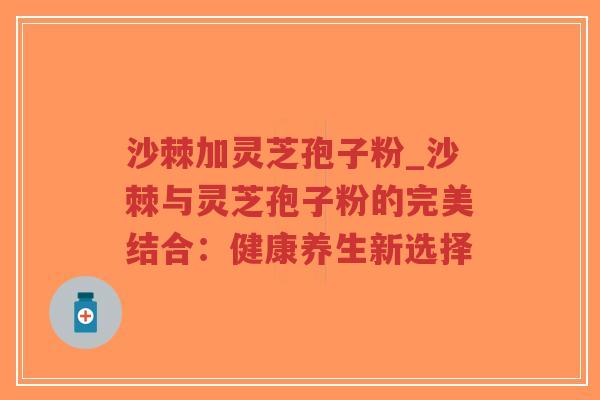 沙棘加灵芝孢子粉_沙棘与灵芝孢子粉的完美结合：健康养生新选择