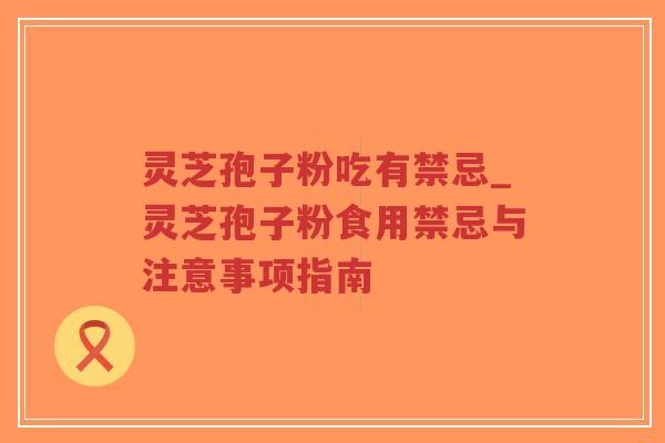 灵芝孢子粉吃有禁忌_灵芝孢子粉食用禁忌与注意事项指南