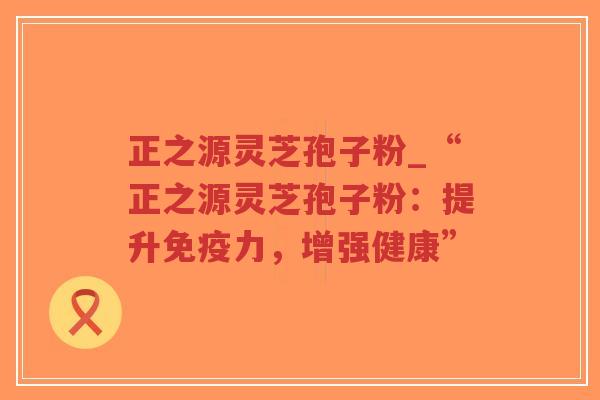 正之源灵芝孢子粉_“正之源灵芝孢子粉：提升免疫力，增强健康”