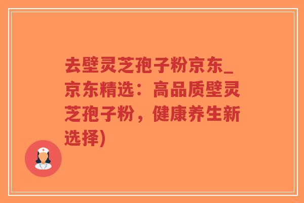 去壁灵芝孢子粉京东_京东精选：高品质壁灵芝孢子粉，健康养生新选择)