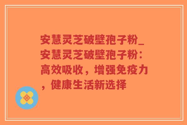 安慧灵芝破壁孢子粉_安慧灵芝破壁孢子粉：高效吸收，增强免疫力，健康生活新选择