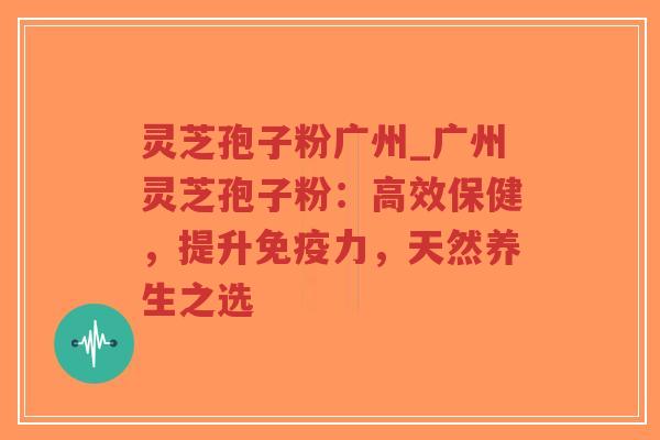 灵芝孢子粉广州_广州灵芝孢子粉：高效保健，提升免疫力，天然养生之选