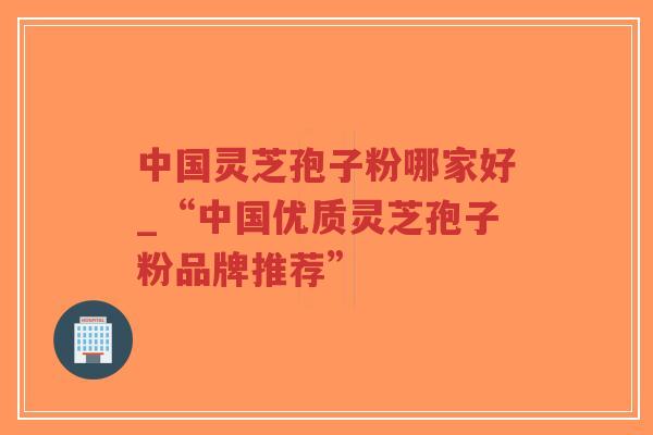中国灵芝孢子粉哪家好_“中国优质灵芝孢子粉品牌推荐”