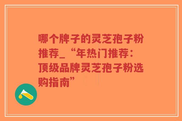 哪个牌子的灵芝孢子粉推荐_“年热门推荐：顶级品牌灵芝孢子粉选购指南”