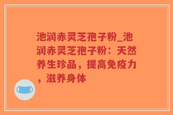 池润赤灵芝孢子粉_池润赤灵芝孢子粉：天然养生珍品，提高免疫力，滋养身体