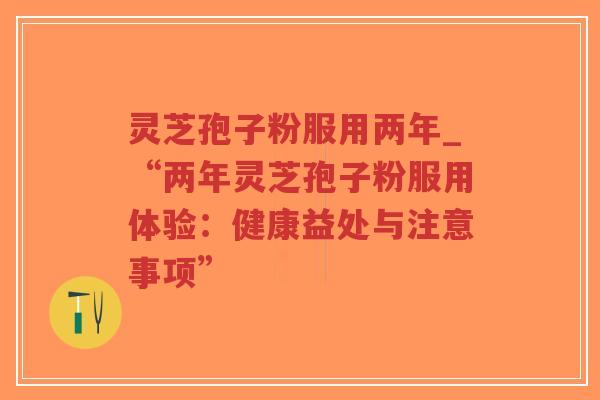 灵芝孢子粉服用两年_“两年灵芝孢子粉服用体验：健康益处与注意事项”