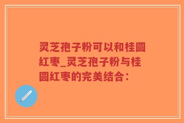 灵芝孢子粉可以和桂圆红枣_灵芝孢子粉与桂圆红枣的完美结合：