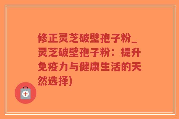 修正灵芝破壁孢子粉_灵芝破壁孢子粉：提升免疫力与健康生活的天然选择)