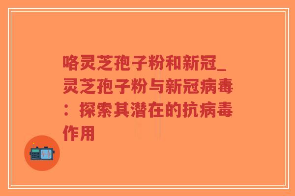 咯灵芝孢子粉和新冠_灵芝孢子粉与新冠病毒：探索其潜在的抗病毒作用