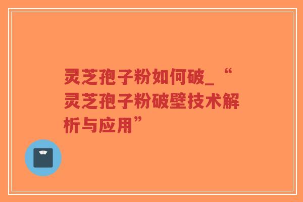 灵芝孢子粉如何破_“灵芝孢子粉破壁技术解析与应用”