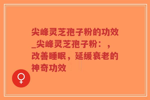 尖峰灵芝孢子粉的功效_尖峰灵芝孢子粉：，改善睡眠，延缓衰老的神奇功效