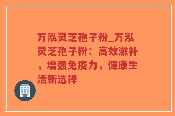 万泓灵芝孢子粉_万泓灵芝孢子粉：高效滋补，增强免疫力，健康生活新选择