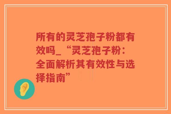 所有的灵芝孢子粉都有效吗_“灵芝孢子粉：全面解析其有效性与选择指南”