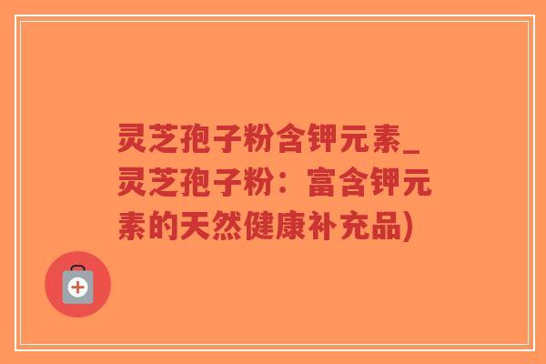 灵芝孢子粉含钾元素_灵芝孢子粉：富含钾元素的天然健康补充品)