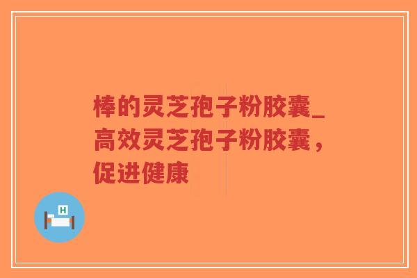 棒的灵芝孢子粉胶囊_高效灵芝孢子粉胶囊，促进健康