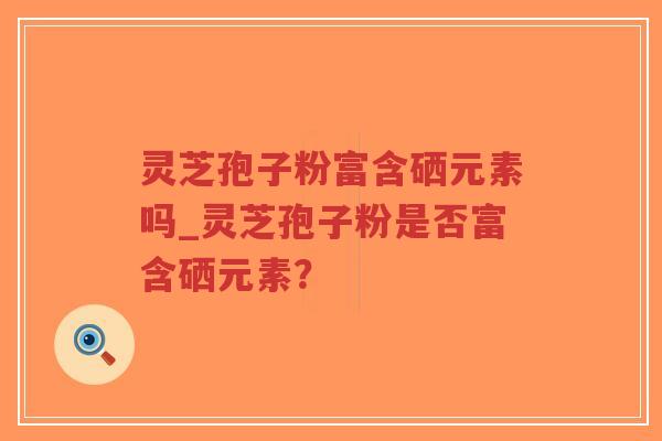 灵芝孢子粉富含硒元素吗_灵芝孢子粉是否富含硒元素？