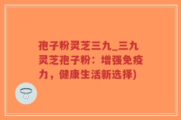 孢子粉灵芝三九_三九灵芝孢子粉：增强免疫力，健康生活新选择)