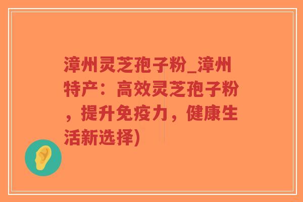 漳州灵芝孢子粉_漳州特产：高效灵芝孢子粉，提升免疫力，健康生活新选择)