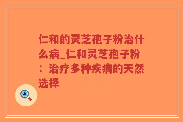 仁和的灵芝孢子粉治什么病_仁和灵芝孢子粉：治疗多种疾病的天然选择