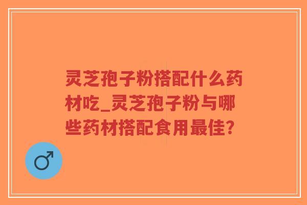 灵芝孢子粉搭配什么药材吃_灵芝孢子粉与哪些药材搭配食用最佳？
