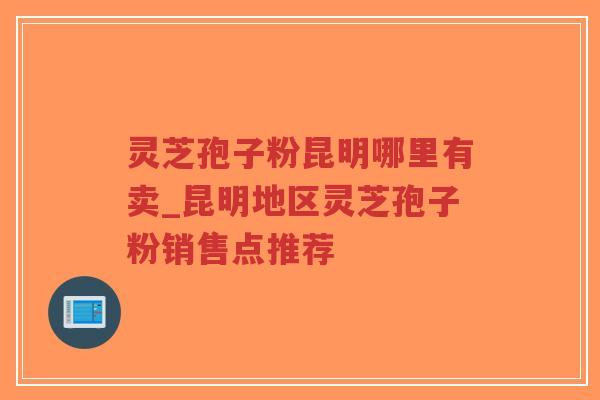 灵芝孢子粉昆明哪里有卖_昆明地区灵芝孢子粉销售点推荐