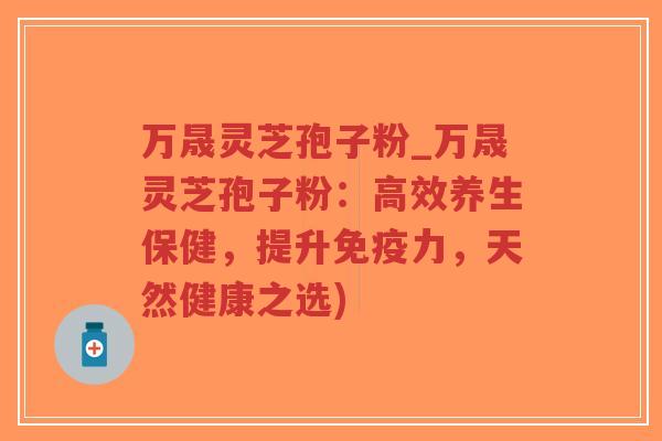 万晟灵芝孢子粉_万晟灵芝孢子粉：高效养生保健，提升免疫力，天然健康之选)
