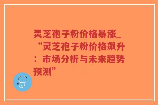 灵芝孢子粉价格暴涨_“灵芝孢子粉价格飙升：市场分析与未来趋势预测”