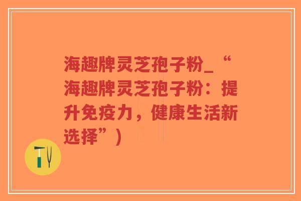 海趣牌灵芝孢子粉_“海趣牌灵芝孢子粉：提升免疫力，健康生活新选择”)