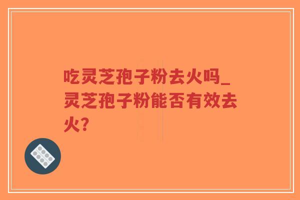 吃灵芝孢子粉去火吗_灵芝孢子粉能否有效去火？