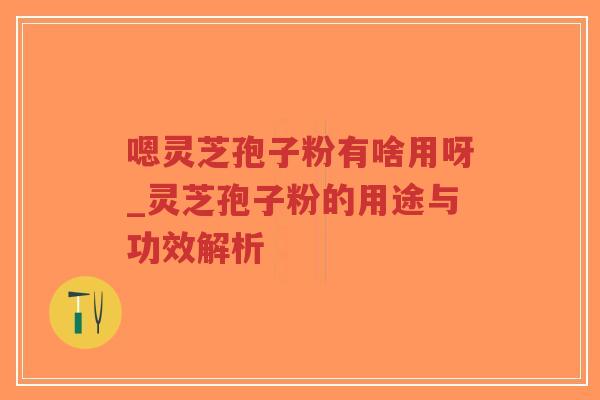 嗯灵芝孢子粉有啥用呀_灵芝孢子粉的用途与功效解析