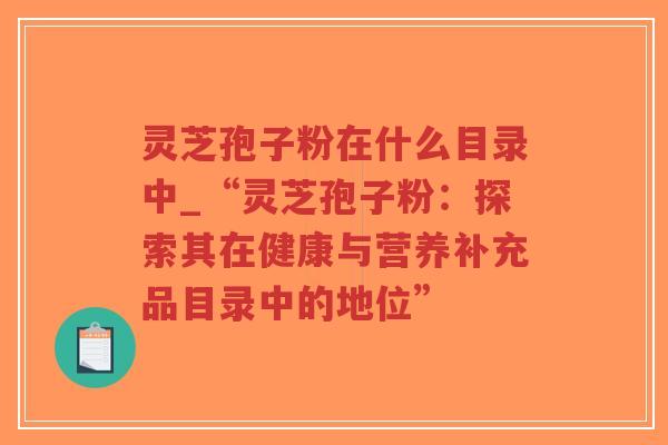 灵芝孢子粉在什么目录中_“灵芝孢子粉：探索其在健康与营养补充品目录中的地位”
