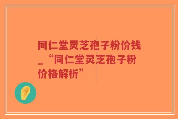 同仁堂灵芝孢子粉价钱_“同仁堂灵芝孢子粉价格解析”